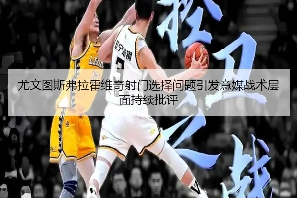 尤文图斯弗拉霍维奇射门选择问题引发意媒战术层面持续批评