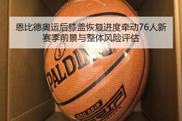 恩比德奥运后膝盖恢复进度牵动76人新赛季前景与整体风险评估