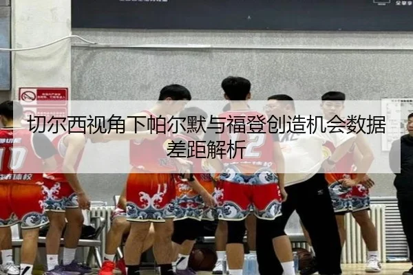 切尔西视角下帕尔默与福登创造机会数据差距解析
