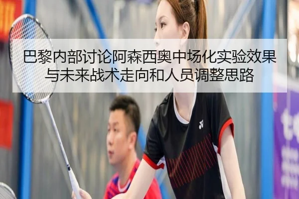 巴黎内部讨论阿森西奥中场化实验效果与未来战术走向和人员调整思路