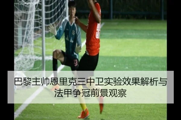 巴黎主帅恩里克三中卫实验效果解析与法甲争冠前景观察