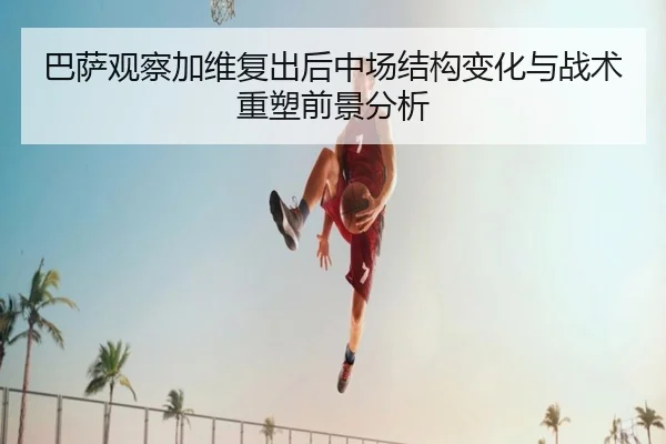 巴萨观察加维复出后中场结构变化与战术重塑前景分析