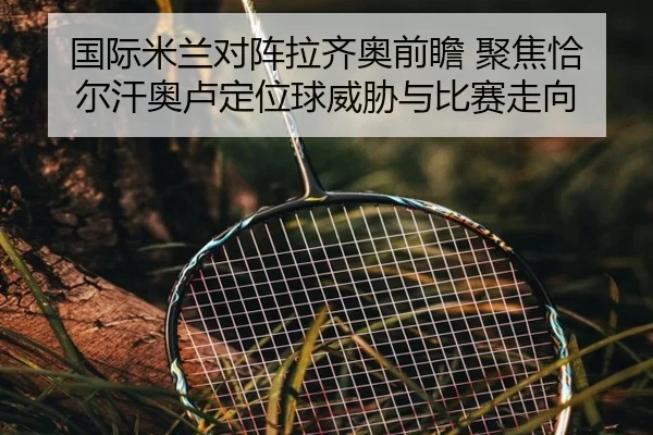国际米兰对阵拉齐奥前瞻 聚焦恰尔汗奥卢定位球威胁与比赛走向