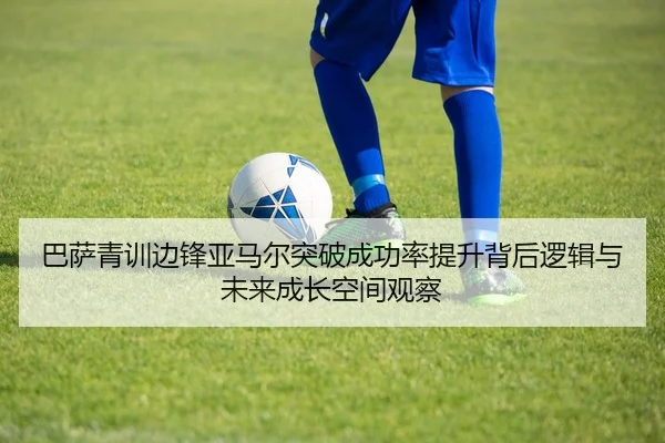 巴萨青训边锋亚马尔突破成功率提升背后逻辑与未来成长空间观察